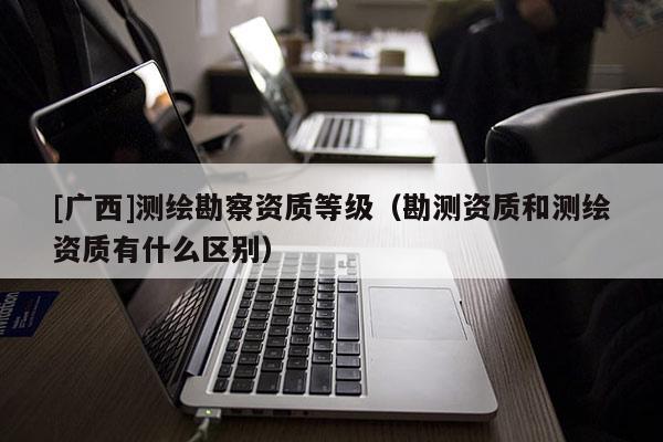 [广西]测绘勘察资质等级（勘测资质和测绘资质有什么区别）