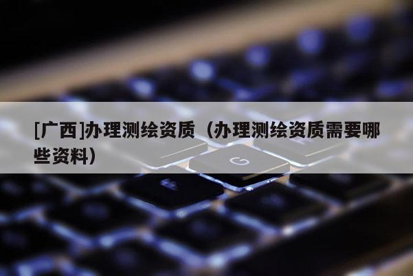 [广西]办理测绘资质（办理测绘资质需要哪些资料）