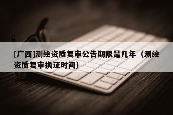 [广西]测绘资质复审公告期限是几年（测绘资质复审换证时间）