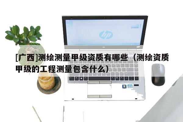 [广西]测绘测量甲级资质有哪些（测绘资质甲级的工程测量包含什么）