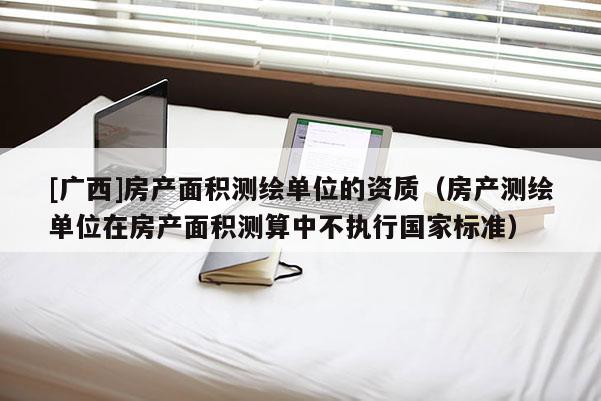 [广西]房产面积测绘单位的资质（房产测绘单位在房产面积测算中不执行国家标准）