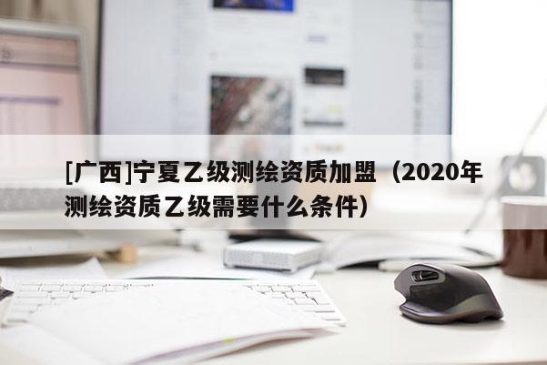 [广西]宁夏乙级测绘资质加盟（2020年测绘资质乙级需要什么条件）