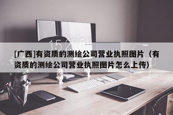[广西]有资质的测绘公司营业执照图片（有资质的测绘公司营业执照图片怎么上传）