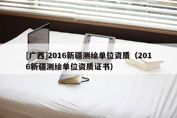 [广西]2016新疆测绘单位资质（2016新疆测绘单位资质证书）