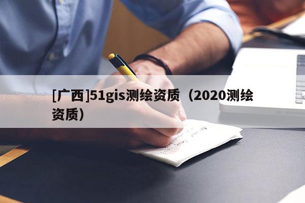 [广西]51gis测绘资质（2020测绘资质）