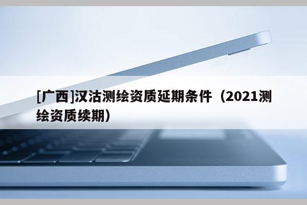 [广西]汉沽测绘资质延期条件（2021测绘资质续期）