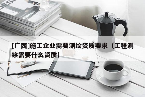 [广西]施工企业需要测绘资质要求（工程测绘需要什么资质）