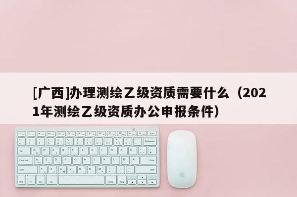 [广西]办理测绘乙级资质需要什么（2021年测绘乙级资质办公申报条件）