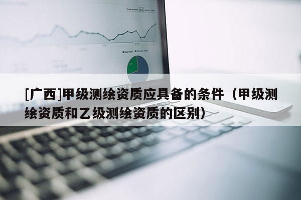 [广西]甲级测绘资质应具备的条件（甲级测绘资质和乙级测绘资质的区别）