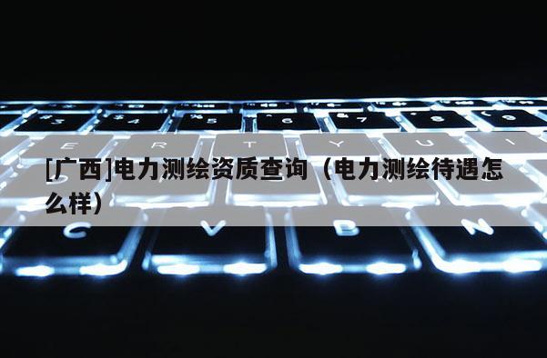 [广西]电力测绘资质查询（电力测绘待遇怎么样）
