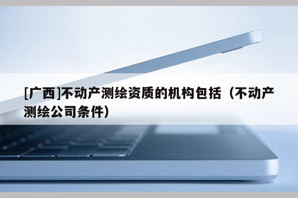 [广西]不动产测绘资质的机构包括（不动产测绘公司条件）