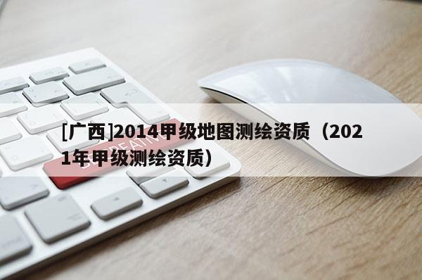 [广西]2014甲级地图测绘资质（2021年甲级测绘资质）