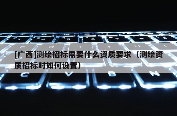 [广西]测绘招标需要什么资质要求（测绘资质招标时如何设置）