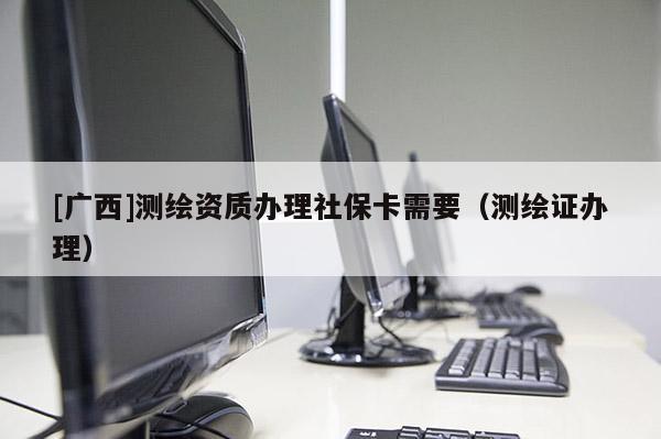 [广西]测绘资质办理社保卡需要（测绘证办理）