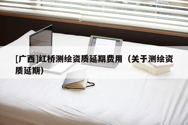 [广西]红桥测绘资质延期费用（关于测绘资质延期）
