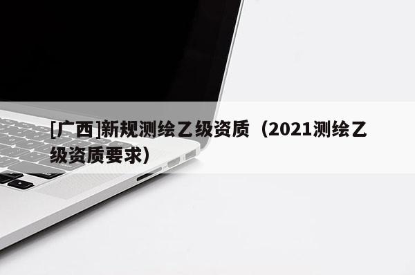 [广西]新规测绘乙级资质（2021测绘乙级资质要求）