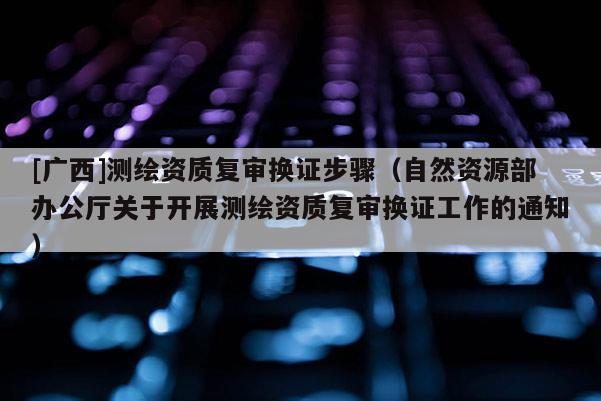 [广西]测绘资质复审换证步骤（自然资源部办公厅关于开展测绘资质复审换证工作的通知）
