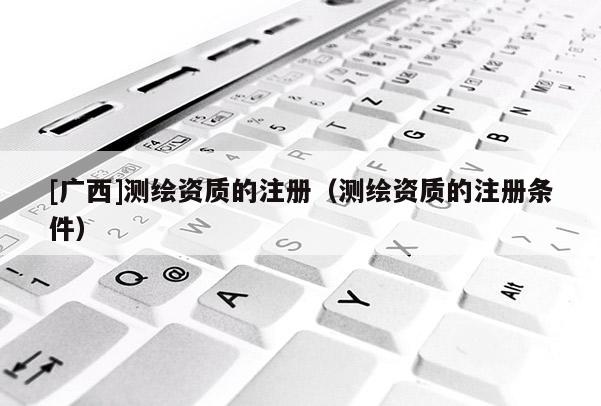 [广西]测绘资质的注册（测绘资质的注册条件）