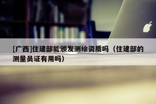 [广西]住建部能颁发测绘资质吗（住建部的测量员证有用吗）