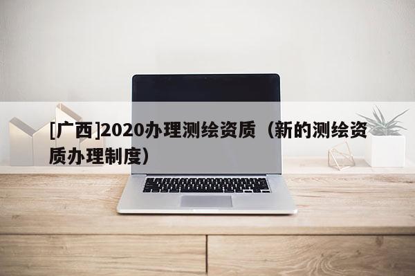 [广西]2020办理测绘资质（新的测绘资质办理制度）