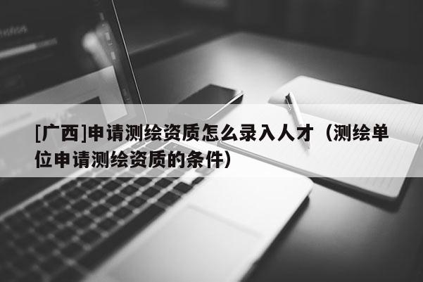 [广西]申请测绘资质怎么录入人才（测绘单位申请测绘资质的条件）