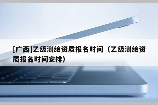 [广西]乙级测绘资质报名时间（乙级测绘资质报名时间安排）
