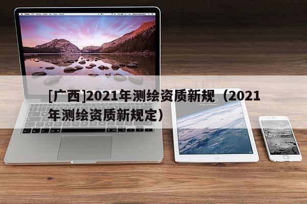 [广西]2021年测绘资质新规（2021年测绘资质新规定）