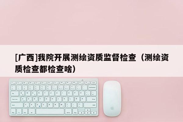 [广西]我院开展测绘资质监督检查（测绘资质检查都检查啥）