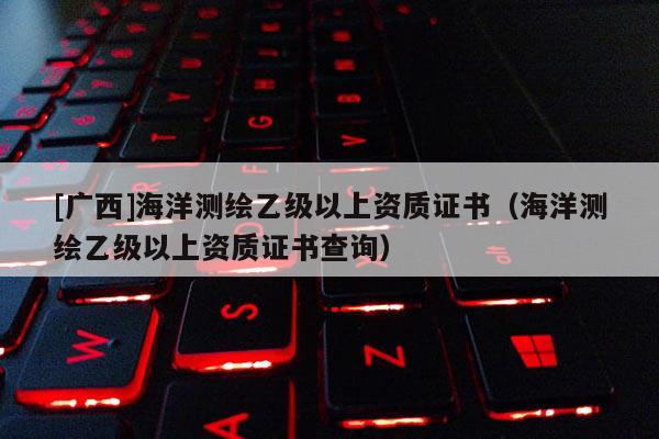 [广西]海洋测绘乙级以上资质证书（海洋测绘乙级以上资质证书查询）