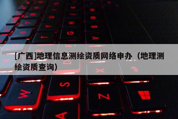 [广西]地理信息测绘资质网络申办（地理测绘资质查询）