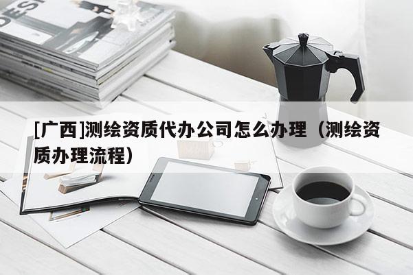 [广西]测绘资质代办公司怎么办理（测绘资质办理流程）