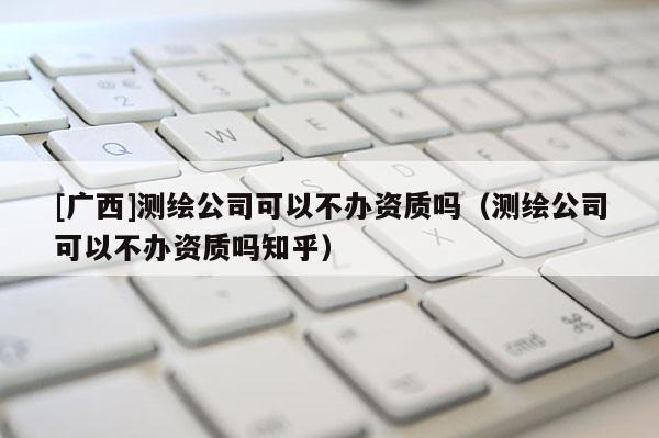 [广西]测绘公司可以不办资质吗（测绘公司可以不办资质吗知乎）