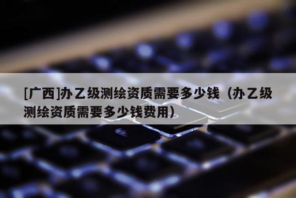 [广西]办乙级测绘资质需要多少钱（办乙级测绘资质需要多少钱费用）