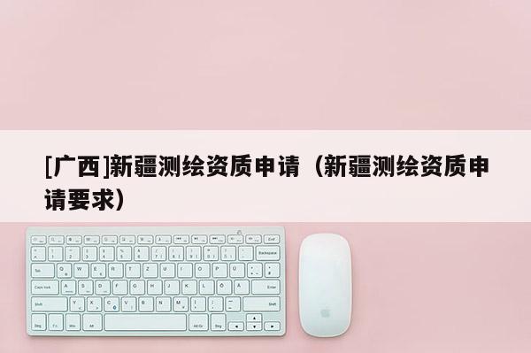 [广西]新疆测绘资质申请（新疆测绘资质申请要求）