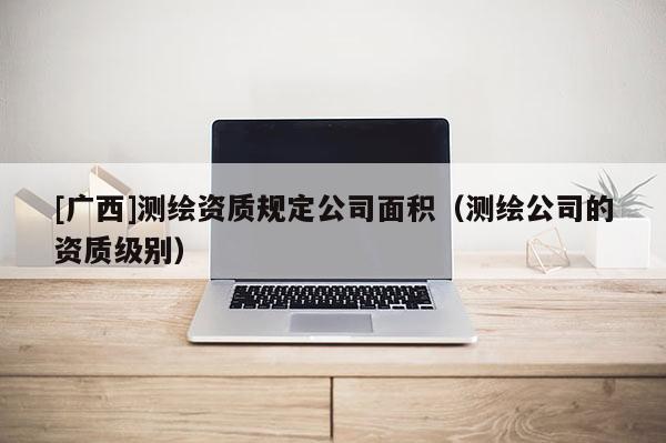 [广西]测绘资质规定公司面积（测绘公司的资质级别）