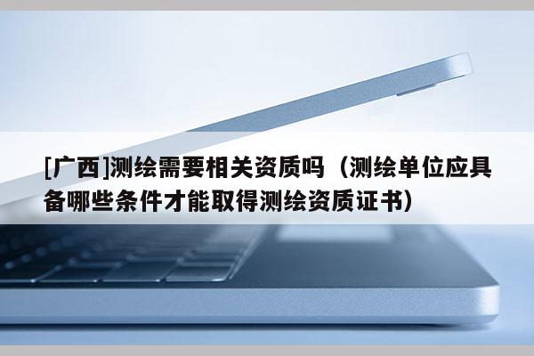 [广西]测绘需要相关资质吗（测绘单位应具备哪些条件才能取得测绘资质证书）