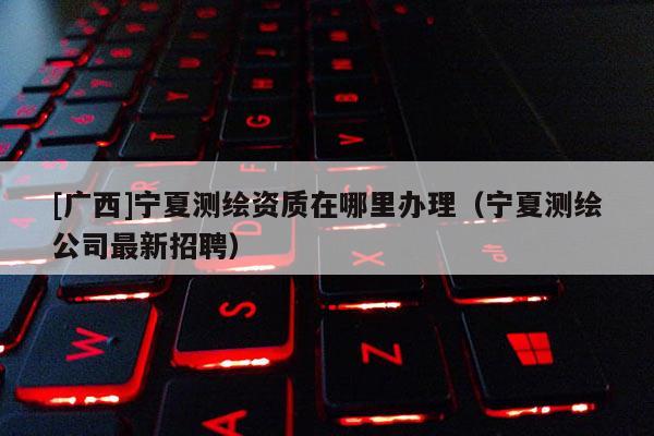 [广西]宁夏测绘资质在哪里办理（宁夏测绘公司最新招聘）