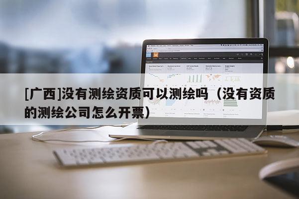 [广西]没有测绘资质可以测绘吗（没有资质的测绘公司怎么开票）