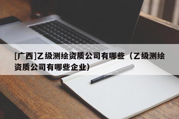 [广西]乙级测绘资质公司有哪些（乙级测绘资质公司有哪些企业）