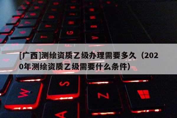 [广西]测绘资质乙级办理需要多久（2020年测绘资质乙级需要什么条件）
