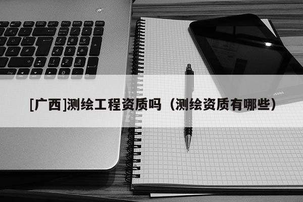 [广西]测绘工程资质吗（测绘资质有哪些）