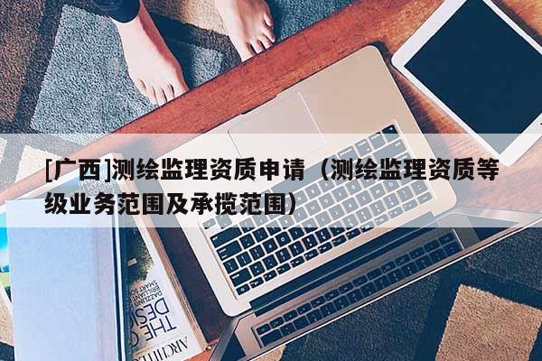 [广西]测绘监理资质申请（测绘监理资质等级业务范围及承揽范围）