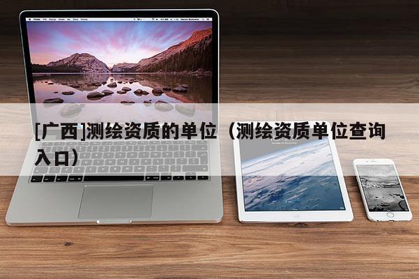 [广西]测绘资质的单位（测绘资质单位查询入口）