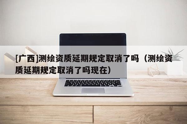 [广西]测绘资质延期规定取消了吗（测绘资质延期规定取消了吗现在）