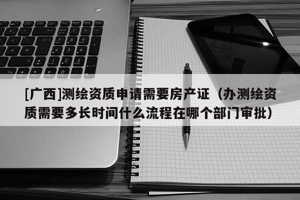 [广西]测绘资质申请需要房产证（办测绘资质需要多长时间什么流程在哪个部门审批）