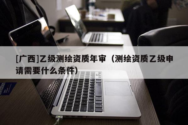 [广西]乙级测绘资质年审（测绘资质乙级申请需要什么条件）