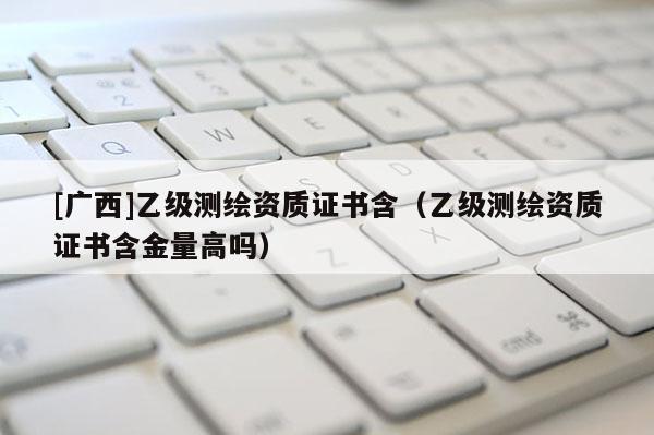 [广西]乙级测绘资质证书含（乙级测绘资质证书含金量高吗）