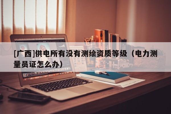 [广西]供电所有没有测绘资质等级（电力测量员证怎么办）