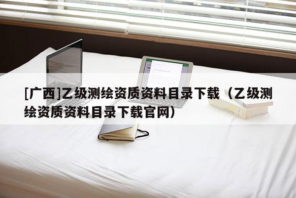 [广西]乙级测绘资质资料目录下载（乙级测绘资质资料目录下载官网）