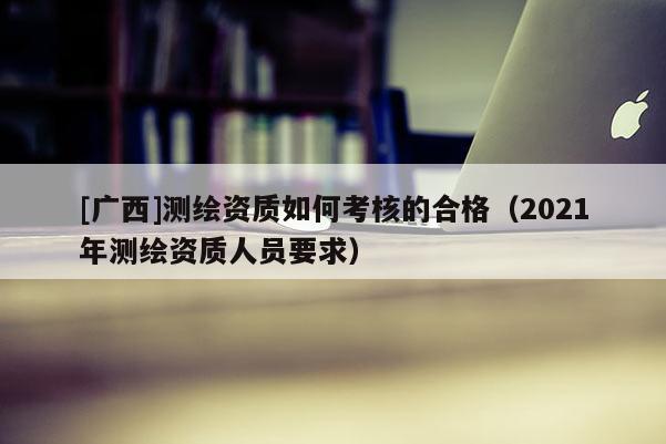 [广西]测绘资质如何考核的合格（2021年测绘资质人员要求）